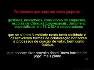 Precisamos que surja um vasto grupo de gestores, inovadores, consultores de empresas, escolas de Ciências Empresariais,  designers , especialistas em TI, CEO e colaboradores que se sintam à-vontade nesta nova realidade e desenvolvam formas de colaboração horizontal e processos de criação de valor, bem como hábitos,  que possam tirar proveito deste “novo terreno de jogo” mais plano.  p197 