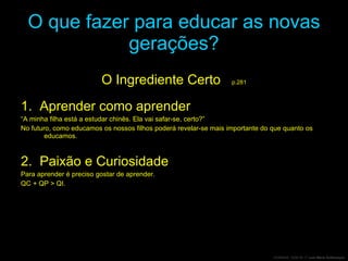 O que fazer para educar as novas gerações? O Ingrediente Certo  p.281 1.  Aprender como aprender “ A minha filha está a estudar chinês. Ela vai safar-se, certo?” No futuro, como educamos os nossos filhos poderá revelar-se mais importante do que quanto os educamos. 2.  Paixão e Curiosidade Para aprender é preciso gostar de aprender. QC + QP  > QI. 