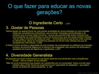 O que fazer para educar as novas gerações? O Ingrediente Certo  p.281 3. .Gostar de Pessoas Vamos assistir ao aparecimento de uma grande quantidade de novos empregos no novo escalão médio das competências profissionais, que envolvem interações personalizadas e de contacto com os outros seres humanos – porque são precisamnete esses contactos que nunca poderão ser automatizados ou alvo de outsourcing e que são quase sempre necessa´rios em algum momento da cadeia de valor. “ Contrariamente ao que temos vindo a pensar no últimos anos, talvez as competências pessoais se tornem mais valiosas doa que as competências informáticas.” p.285 O factor humano envolve a capacidade de criar empatia, de compreender as subtilezas da interação humana, de encontrar alegria em si mesmo e de a despertar nosz outros e de extravasar o quotidiano em busca de objectivos e significados. p.287 4.  Diversidade Generalista As pessoas que tocam instrumentos ou que fazem parte de uma banda têm mais competências sociais – não se cingem ao seu trabalho. “ Não me envie engneheiros que possam ser substituídos por um computador. Estou a enviar esse trabalho para a Índia. Envie-me engenheiros com capacidade de adaptação – que sabem pensar no âmbito de várias disciplinas.” p. 291 