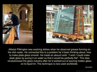 Allistair Pilkington was washing dishes when he observed grease forming on the dish water. He connected this to a problem he´d been thinking about: how to make plate glass smooth. He made an absurd wish: “I wish I could make plate glass by puring it on water so that it would be perfectly flat”. This idea revolutionised the glass industry after he´d worked out of pouring molten glass on to liquid tin. The technique is now used worldwide. Synectics 