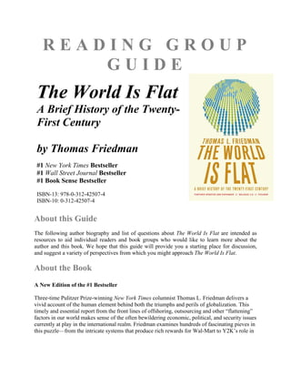 READING GROUP
       GUIDE
 The World Is Flat
 A Brief History of the Twenty-
 First Century

 by Thomas Friedman
 #1 New York Times Bestseller
 #1 Wall Street Journal Bestseller
 #1 Book Sense Bestseller
 ISBN-13: 978-0-312-42507-4
 ISBN-10: 0-312-42507-4


About this Guide
The following author biography and list of questions about The World Is Flat are intended as
resources to aid individual readers and book groups who would like to learn more about the
author and this book. We hope that this guide will provide you a starting place for discussion,
and suggest a variety of perspectives from which you might approach The World Is Flat.

About the Book
A New Edition of the #1 Bestseller

Three-time Pulitzer Prize-winning New York Times columnist Thomas L. Friedman delivers a
vivid account of the human element behind both the triumphs and perils of globalization. This
timely and essential report from the front lines of offshoring, outsourcing and other “flattening”
factors in our world makes sense of the often bewildering economic, political, and security issues
currently at play in the international realm. Friedman examines hundreds of fascinating pieves in
this puzzle—from the intricate systems that produce rich rewards for Wal-Mart to Y2K’s role in
 
