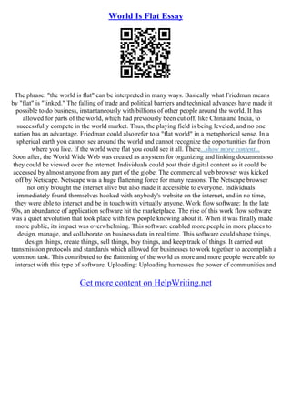 World Is Flat Essay
The phrase: "the world is flat" can be interpreted in many ways. Basically what Friedman means
by "flat" is "linked." The falling of trade and political barriers and technical advances have made it
possible to do business, instantaneously with billions of other people around the world. It has
allowed for parts of the world, which had previously been cut off, like China and India, to
successfully compete in the world market. Thus, the playing field is being leveled, and no one
nation has an advantage. Friedman could also refer to a "flat world" in a metaphorical sense. In a
spherical earth you cannot see around the world and cannot recognize the opportunities far from
where you live. If the world were flat you could see it all. There...show more content...
Soon after, the World Wide Web was created as a system for organizing and linking documents so
they could be viewed over the internet. Individuals could post their digital content so it could be
accessed by almost anyone from any part of the globe. The commercial web browser was kicked
off by Netscape. Netscape was a huge flattening force for many reasons. The Netscape browser
not only brought the internet alive but also made it accessible to everyone. Individuals
immediately found themselves hooked with anybody's website on the internet, and in no time,
they were able to interact and be in touch with virtually anyone. Work flow software: In the late
90s, an abundance of application software hit the marketplace. The rise of this work flow software
was a quiet revolution that took place with few people knowing about it. When it was finally made
more public, its impact was overwhelming. This software enabled more people in more places to
design, manage, and collaborate on business data in real time. This software could shape things,
design things, create things, sell things, buy things, and keep track of things. It carried out
transmission protocols and standards which allowed for businesses to work together to accomplish a
common task. This contributed to the flattening of the world as more and more people were able to
interact with this type of software. Uploading: Uploading harnesses the power of communities and
Get more content on HelpWriting.net
 