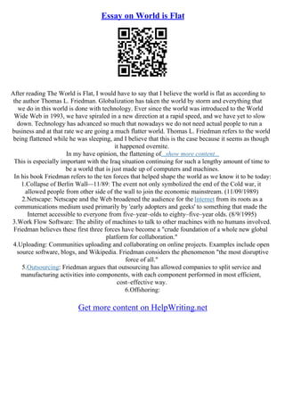 Essay on World is Flat
After reading The World is Flat, I would have to say that I believe the world is flat as according to
the author Thomas L. Friedman. Globalization has taken the world by storm and everything that
we do in this world is done with technology. Ever since the world was introduced to the World
Wide Web in 1993, we have spiraled in a new direction at a rapid speed, and we have yet to slow
down. Technology has advanced so much that nowadays we do not need actual people to run a
business and at that rate we are going a much flatter world. Thomas L. Friedman refers to the world
being flattened while he was sleeping, and I believe that this is the case because it seems as though
it happened overnite.
In my have opinion, the flattening of...show more content...
This is especially important with the Iraq situation continuing for such a lengthy amount of time to
be a world that is just made up of computers and machines.
In his book Friedman refers to the ten forces that helped shape the world as we know it to be today:
1.Collapse of Berlin Wall––11/89: The event not only symbolized the end of the Cold war, it
allowed people from other side of the wall to join the economic mainstream. (11/09/1989)
2.Netscape: Netscape and the Web broadened the audience for the Internet from its roots as a
communications medium used primarily by 'early adopters and geeks' to something that made the
Internet accessible to everyone from five–year–olds to eighty–five–year olds. (8/9/1995)
3.Work Flow Software: The ability of machines to talk to other machines with no humans involved.
Friedman believes these first three forces have become a "crude foundation of a whole new global
platform for collaboration."
4.Uploading: Communities uploading and collaborating on online projects. Examples include open
source software, blogs, and Wikipedia. Friedman considers the phenomenon "the most disruptive
force of all."
5.Outsourcing: Friedman argues that outsourcing has allowed companies to split service and
manufacturing activities into components, with each component performed in most efficient,
cost–effective way.
6.Offshoring:
Get more content on HelpWriting.net
 