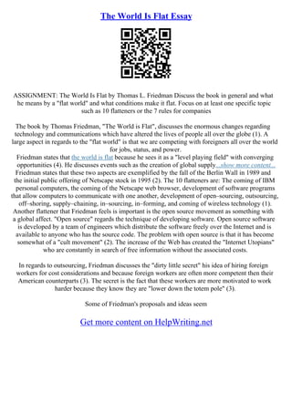 The World Is Flat Essay
ASSIGNMENT: The World Is Flat by Thomas L. Friedman Discuss the book in general and what
he means by a "flat world" and what conditions make it flat. Focus on at least one specific topic
such as 10 flatteners or the 7 rules for companies
The book by Thomas Friedman, "The World is Flat", discusses the enormous changes regarding
technology and communications which have altered the lives of people all over the globe (1). A
large aspect in regards to the "flat world" is that we are competing with foreigners all over the world
for jobs, status, and power.
Friedman states that the world is flat because he sees it as a "level playing field" with converging
opportunities (4). He discusses events such as the creation of global supply...show more content...
Friedman states that these two aspects are exemplified by the fall of the Berlin Wall in 1989 and
the initial public offering of Netscape stock in 1995 (2). The 10 flatteners are: The coming of IBM
personal computers, the coming of the Netscape web browser, development of software programs
that allow computers to communicate with one another, development of open–sourcing, outsourcing,
off–shoring, supply–chaining, in–sourcing, in–forming, and coming of wireless technology (1).
Another flattener that Friedman feels is important is the open source movement as something with
a global affect. "Open source" regards the technique of developing software. Open source software
is developed by a team of engineers which distribute the software freely over the Internet and is
available to anyone who has the source code. The problem with open source is that it has become
somewhat of a "cult movement" (2). The increase of the Web has created the "Internet Utopians"
who are constantly in search of free information without the associated costs.
In regards to outsourcing, Friedman discusses the "dirty little secret" his idea of hiring foreign
workers for cost considerations and because foreign workers are often more competent then their
American counterparts (3). The secret is the fact that these workers are more motivated to work
harder because they know they are "lower down the totem pole" (3).
Some of Friedman's proposals and ideas seem
Get more content on HelpWriting.net
 
