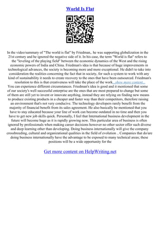 World Is Flat
In the video/summary of "The world is flat" by Friedman,. he was supporting globalization in the
21st century and he ignored the negative side of it. In his case, the term "World is flat" refers to
the "leveling of the playing field" between the economic dynamics of the West and the rising
economic powers of India and China. Friedman's idea is that because of huge improvements in
technological advances, the society is becoming more and more exceptional. He didn't to take into
consideration the realities concerning the fact that in society, for such a system to work with any
kind of sustainability it needs to create recovery to the ones that have been outsourced. Friedman's
resolution to this is that creativeness will take the place of the work...show more content...
You can experience different circumstances. Friedman's idea is good and it mentioned that some
of our society's well successful enterprise are the ones that are most prepared to change but some
of them are still yet to invent or innovate anything, instead they are relying on finding new means
to produce existing products in a cheaper and faster way than their competitors, therefore raising
an environment that's not very conducive. The technology developers rarely benefit from the
majority of financial benefit from its sales agreement. He also basically he mentioned that you
have to stay educated because your line of work can become outdated in no time and then you
have to get new job skills quick. Personally, I feel that International business development in the
future will become huge as it is rapidly growing now. This particular area of business is often
ignored by professionals when making career decisions however no other sector offer such diverse
and deep learning other than developing. Doing business internationally will give the company
crossbreeding, cultural and organizational qualities in the field of evolution .. Companies that do/are
doing business internationally have the advantage to be exposed to many technical areas; these
positions will be a wide opportunity for the
Get more content on HelpWriting.net
 