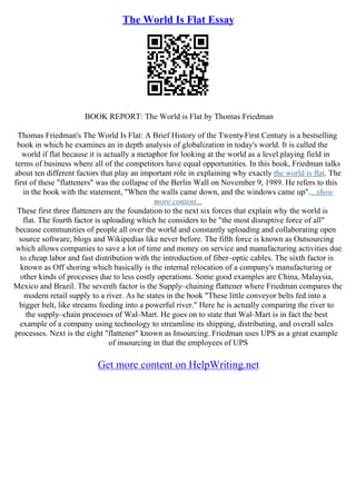 The World Is Flat Essay
BOOK REPORT: The World is Flat by Thomas Friedman
Thomas Friedman's The World Is Flat: A Brief History of the Twenty
–First Century is a bestselling
book in which he examines an in depth analysis of globalization in today's world. It is called the
world if flat because it is actually a metaphor for looking at the world as a level playing field in
terms of business where all of the competitors have equal opportunities. In this book, Friedman talks
about ten different factors that play an important role in explaining why exactly the world is flat. The
first of these "flatteners" was the collapse of the Berlin Wall on November 9, 1989. He refers to this
in the book with the statement, "When the walls came down, and the windows came up"....show
more content...
These first three flatteners are the foundation to the next six forces that explain why the world is
flat. The fourth factor is uploading which he considers to be "the most disruptive force of all"
because communities of people all over the world and constantly uploading and collaborating open
source software, blogs and Wikipedias like never before. The fifth force is known as Outsourcing
which allows companies to save a lot of time and money on service and manufacturing activities due
to cheap labor and fast distribution with the introduction of fiber–optic cables. The sixth factor is
known as Off shoring which basically is the internal relocation of a company's manufacturing or
other kinds of processes due to less costly operations. Some good examples are China, Malaysia,
Mexico and Brazil. The seventh factor is the Supply–chaining flattener where Friedman compares the
modern retail supply to a river. As he states in the book "These little conveyor belts fed into a
bigger belt, like streams feeding into a powerful river." Here he is actually comparing the river to
the supply–chain processes of Wal–Mart. He goes on to state that Wal–Mart is in fact the best
example of a company using technology to streamline its shipping, distributing, and overall sales
processes. Next is the eight "flattener" known as Insourcing. Friedman uses UPS as a great example
of insourcing in that the employees of UPS
Get more content on HelpWriting.net
 