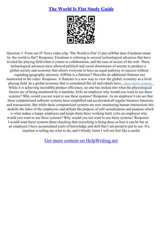 The World Is Flat Study Guide
Question 1: From our IT News video clip, 'The World is Flat' (5 pts) a)What does Friedman mean
by 'the world is flat'? Response: Friedman is referring to several technological advances that have
leveled the playing field when it comes to collaboration, and the ease of access of the web. These
technological advances have allowed political and social dimensions of society to produce a
global society and economy that allows everyone to have an equal pathway to success without
regarding geography anymore. b)What is a flattener? Describe an additional flattener not
mentioned in the video. Response: A flattener is a new way to view the global; economy as a level
playing field .In a global economy that is considered flat all individuals have...show more content...
While it is achieving incredible product efficiency, no one has looked into what the physiological
factors are of being monitored by a machine. b)As an employer why would you want to use these
systems? Why would you not want to use these systems? Response: As an employer I can see that
these computerized software systems have simplified and accelerated all regular business functions
and transactions, But while these computerized systems are now monitoring human interactions this
deskills the labor of the employees and defeats the purpose of self–actualization and purpose which
is what makes a happy employee and keeps them there working hard. c)As an employee why
would you want to use these systems? Why would you not want to use these systems? Response:
I would want these systems there checking that everything is being done as best it can be but as
an employee I have accumulated years of knowledge and skill that I am proud to put to use. If a
machine is telling me what to do, and I blindly listen I will not feel like a useful
Get more content on HelpWriting.net
 