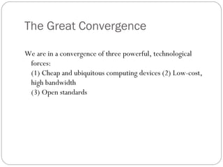 The Great Convergence
We are in a convergence of three powerful, technological
forces:
(1) Cheap and ubiquitous computing devices (2) Low-cost,
high bandwidth
(3) Open standards
 
