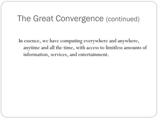 The Great Convergence (continued)
In essence, we have computing everywhere and anywhere,
anytime and all the time, with access to limitless amounts of
information, services, and entertainment.
 