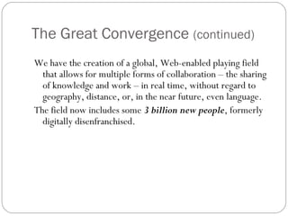 The Great Convergence (continued)
We have the creation of a global, Web-enabled playing field
that allows for multiple forms of collaboration – the sharing
of knowledge and work – in real time, without regard to
geography, distance, or, in the near future, even language. 
The field now includes some 3 billion new people, formerly
digitally disenfranchised.
 