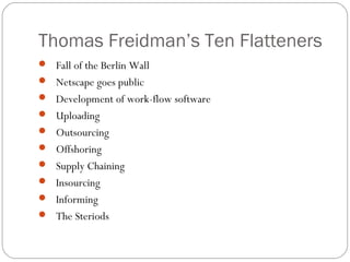 Thomas Freidman’s Ten Flatteners
 Fall of the Berlin Wall
 Netscape goes public
 Development of work-flow software
 Uploading
 Outsourcing
 Offshoring
 Supply Chaining
 Insourcing
 Informing
 The Steriods
 
