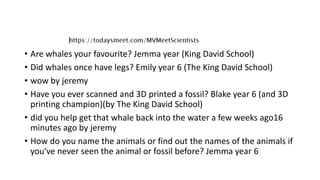 • Are whales your favourite? Jemma year (King David School)
• Did whales once have legs? Emily year 6 (The King David School)
• wow by jeremy
• Have you ever scanned and 3D printed a fossil? Blake year 6 (and 3D
printing champion)(by The King David School)
• did you help get that whale back into the water a few weeks ago16
minutes ago by jeremy
• How do you name the animals or find out the names of the animals if
you've never seen the animal or fossil before? Jemma year 6
 