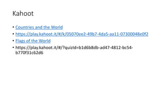 Kahoot
• Countries and the World
• https://play.kahoot.it/#/k/05070ee2-49b7-4da5-aa11-07300048e0f2
• Flags of the World
• https://play.kahoot.it/#/?quizId=b1d6b8db-ad47-4812-bc54-
b770f31c62d6
 