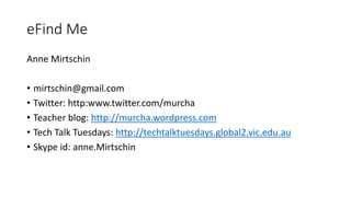 eFind Me
Anne Mirtschin
• mirtschin@gmail.com
• Twitter: http:www.twitter.com/murcha
• Teacher blog: http://murcha.wordpress.com
• Tech Talk Tuesdays: http://techtalktuesdays.global2.vic.edu.au
• Skype id: anne.Mirtschin
 