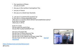 • Our questions of Dave:-
are you on earth
• Are you in the northern hemisphere? Yes
• are you in france
• Are you on a island near Australia
5 . are you in a communist country? no
6. Are you in a heavy populated area?
7Are you in a country where British had established colony?
8 are you in europe
10are you in africa
9 are in in asia
Do you play any sports?yes
do you like to play basketball? yes
Are you in Europe? No
Do you live in South America? No
Do you live on a coast line? No
Do you live in the capital city of your state? No
Do you have 52 stars on your flag? No See full
document
https://todaysmeet.com/worldclassroom
@murcha
 