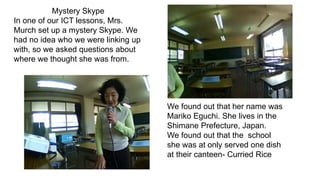 Mystery Skype
In one of our ICT lessons, Mrs.
Murch set up a mystery Skype. We
had no idea who we were linking up
with, so we asked questions about
where we thought she was from.
We found out that her name was
Mariko Eguchi. She lives in the
Shimane Prefecture, Japan.
We found out that the school
she was at only served one dish
at their canteen- Curried Rice
 
