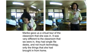 Mariko gave us a virtual tour of the
classroom that she was in. It was
very different to the classroom that
we were in, they had single file
desks, and not much technology,
only the things that she had
brought in from home.
 