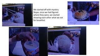We started off with mystery
Skype, once we had figured
where they were, we started
showing each other what we eat
for breakfast.
 
