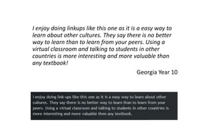 I enjoy doing linkups like this one as it is a easy way to
learn about other cultures. They say there is no better
way to learn than to learn from your peers. Using a
virtual classroom and talking to students in other
countries is more interesting and more valuable than
any textbook!
Georgia Year 10
 