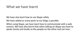 What we have learnt
We have also leant how to use Skype safely.
We have added as many posts to our blogs a possible.
When using Skype, we have leant how to communicate with a web
camera. We have also learnt that when talking on Skype you have to
speak clearly and loudly so the people on the other end can hear.
 