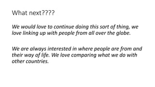 What next????
We would love to continue doing this sort of thing, we
love linking up with people from all over the globe.
We are always interested in where people are from and
their way of life. We love comparing what we do with
other countries.
 