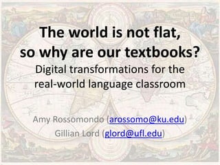The world is not flat,
so why are our textbooks?
Digital transformations for the
real-world language classroom
Amy Rossomondo (arossomo@ku.edu)
Gillian Lord (glord@ufl.edu)
Please connect to the internet and open a web browser.
 