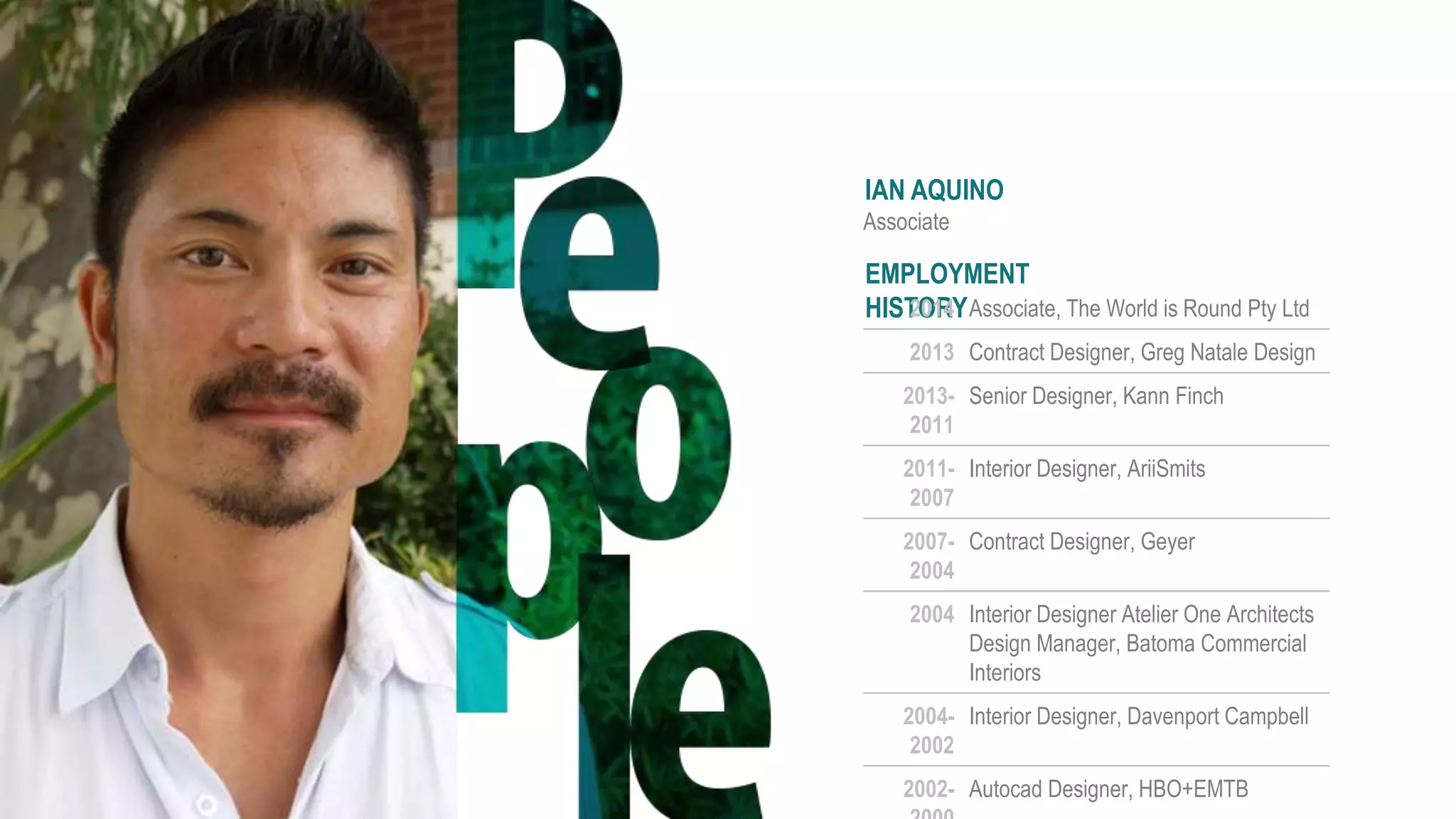 IAN AQUINO
Associate
EMPLOYMENT
HISTORY2014 Associate, The World is Round Pty Ltd
2013 Contract Designer, Greg Natale Design
2013-
2011
Senior Designer, Kann Finch
2011-
2007
Interior Designer, AriiSmits
2007-
2004
Contract Designer, Geyer
2004 Interior Designer Atelier One Architects
Design Manager, Batoma Commercial
Interiors
2004-
2002
Interior Designer, Davenport Campbell
2002- Autocad Designer, HBO+EMTB
 