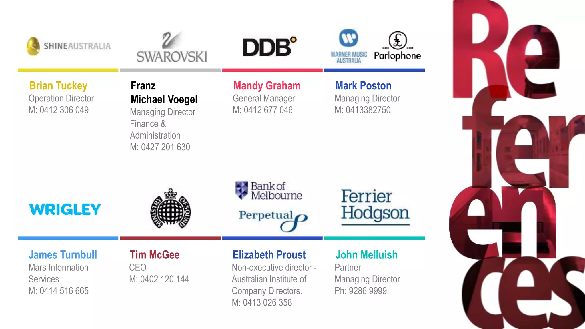 Brian Tuckey
Operation Director
M: 0412 306 049
Franz
Michael Voegel
Managing Director
Finance &
Administration
M: 0427 201 630
Mandy Graham
General Manager
M: 0412 677 046
Mark Poston
Managing Director
M: 0413382750
James Turnbull
Mars Information
Services
M: 0414 516 665
Tim McGee
CEO
M: 0402 120 144
Elizabeth Proust
Non-executive director -
Australian Institute of
Company Directors.
M: 0413 026 358
John Melluish
Partner
Managing Director
Ph: 9286 9999
 