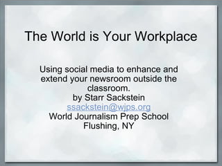 The World is Your Workplace Using social media to enhance and extend your newsroom outside the classroom. by Starr Sackstein [email_address] World Journalism Prep School Flushing, NY 