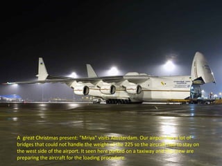 A great Christmas present: "Mriya" visits Amsterdam. Our airport has a lot of 
bridges that could not handle the weight of the 225 so the aircraft had to stay on 
the west side of the airport. It seen here parked on a taxiway and the crew are 
preparing the aircraft for the loading procedure. 
 