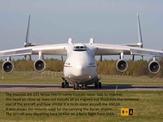 The massive AN-225 Mriya (NATO name Cossak) never fails to impress, 
this head on close up does not include all six engines but illustrates the immense 
size of the aircraft and how similar it is to its sister aircraft the AN124. 
It also shows the mounts used for the carrying the Buran shuttle. 
The aircraft was departing back to Kiev on a ferry flight from EMA. 
 