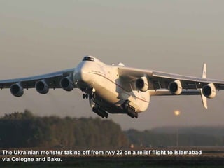 The Ukrainian monster taking off from rwy 22 on a relief flight to Islamabad 
via Cologne and Baku. 
 