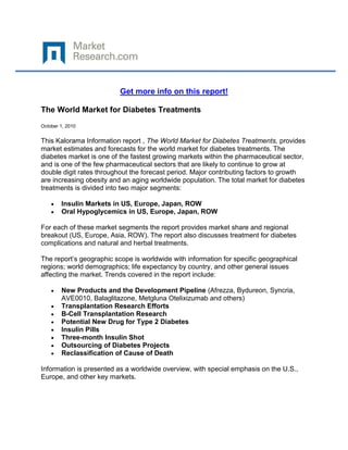 Get more info on this report!

The World Market for Diabetes Treatments
October 1, 2010


This Kalorama Information report , The World Market for Diabetes Treatments, provides
market estimates and forecasts for the world market for diabetes treatments. The
diabetes market is one of the fastest growing markets within the pharmaceutical sector,
and is one of the few pharmaceutical sectors that are likely to continue to grow at
double digit rates throughout the forecast period. Major contributing factors to growth
are increasing obesity and an aging worldwide population. The total market for diabetes
treatments is divided into two major segments:

        Insulin Markets in US, Europe, Japan, ROW
        Oral Hypoglycemics in US, Europe, Japan, ROW

For each of these market segments the report provides market share and regional
breakout (US, Europe, Asia, ROW). The report also discusses treatment for diabetes
complications and natural and herbal treatments.

The report’s geographic scope is worldwide with information for specific geographical
regions; world demographics; life expectancy by country, and other general issues
affecting the market. Trends covered in the report include:

        New Products and the Development Pipeline (Afrezza, Bydureon, Syncria,
        AVE0010, Balaglitazone, Metgluna Otelixizumab and others)
        Transplantation Research Efforts
        Β-Cell Transplantation Research
        Potential New Drug for Type 2 Diabetes
        Insulin Pills
        Three-month Insulin Shot
        Outsourcing of Diabetes Projects
        Reclassification of Cause of Death

Information is presented as a worldwide overview, with special emphasis on the U.S.,
Europe, and other key markets.
 