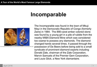 DOC ID
A Tour of the World’s Most Famous Large Diamonds
9April 2016
Incomparable
The Incomparable was found in the town of Mbuji
Mayi in the Democratic Republic of Congo (formerly
Zaire) in 1984. The 890-carat amber colored stone
was found by a young girl in a pile of rubble from the
nearby MIBA Diamond Mine which was considered
too coarse to possess any diamonds. The diamond
changed hands several times. It passed through the
possession of De Beers before being sold to a small
syndicate of prominent diamond experts including
Donald Zale, chairman of the Zale Corporation,
Marvin Samuels of the Premier Gem Corporation,
and Louis Glick, a New York diamantaire.
 
