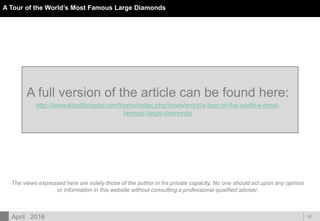 DOC ID
10
The views expressed here are solely those of the author in his private capacity. No one should act upon any opinion
or information in this website without consulting a professional qualified adviser.
A full version of the article can be found here:
http://www.ehudlaniado.com/home/index.php/news/entry/a-tour-of-the-world-s-most-
famous-large-diamonds
April 2016
A Tour of the World’s Most Famous Large Diamonds
 