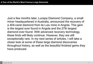 DOC ID
A Tour of the World’s Most Famous Large Diamonds
2
Just a few months later, Lucapa Diamond Company, a small
miner headquartered in Australia, announced the recovery of
a 404-carat diamond from its Lulu mine in Angola. This gem
is the largest ever found in Angola and the 27th largest
diamond ever found. With advanced recovery technology,
these finds will likely continue. However, they are still
exceptionally rare. In my next series of articles, I will take a
closer look at some of these large diamond discoveries
throughout history, as well as the beautiful finished gems they
have produced.
April 2016
 