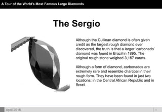 DOC ID
A Tour of the World’s Most Famous Large Diamonds
3April 2016
The Sergio
Although the Cullinan diamond is often given
credit as the largest rough diamond ever
discovered, the truth is that a larger ‘carbonado’
diamond was found in Brazil in 1895. The
original rough stone weighed 3,167 carats.
Although a form of diamond, carbonados are
extremely rare and resemble charcoal in their
rough form. They have been found in just two
locations: in the Central African Republic and in
Brazil.
 