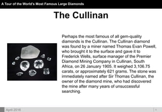 DOC ID
A Tour of the World’s Most Famous Large Diamonds
5April 2016
The Cullinan
Perhaps the most famous of all gem-quality
diamonds is the Cullinan. The Cullinan diamond
was found by a miner named Thomas Evan Powell,
who brought it to the surface and gave it to
Frederick Wells, surface manager of the Premier
Diamond Mining Company in Cullinan, South
Africa, on 26 January 1905. It weighed 3,106.75
carats, or approximately 621 grams. The stone was
immediately named after Sir Thomas Cullinan, the
owner of the diamond mine, who had discovered
the mine after many years of unsuccessful
searching.
 
