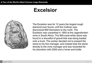 DOC ID
A Tour of the World’s Most Famous Large Diamonds
7April 2016
Excelsior
The Excelsior was for 12 years the largest rough
diamond ever found, until the Cullinan was
discovered 600 kilometers to the north. The
Excelsior was unearthed in 1893 at the Jagersfontein
mine in South Africa. The 995-carat white stone was
found in a shovelful of gravel that was being loaded
onto a truck. The worker decided not to present the
stone to his line manager, and instead took the stone
directly to the mine manager and was rewarded for
his discretion with £500 and a horse and bridle.
 