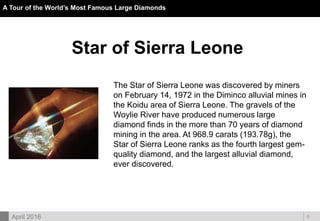 DOC ID
A Tour of the World’s Most Famous Large Diamonds
8April 2016
Star of Sierra Leone
The Star of Sierra Leone was discovered by miners
on February 14, 1972 in the Diminco alluvial mines in
the Koidu area of Sierra Leone. The gravels of the
Woylie River have produced numerous large
diamond finds in the more than 70 years of diamond
mining in the area. At 968.9 carats (193.78g), the
Star of Sierra Leone ranks as the fourth largest gem-
quality diamond, and the largest alluvial diamond,
ever discovered.
 