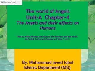 The world of AngelsThe world of Angels
Unit-A Chapter-4Unit-A Chapter-4
The Angels and their effects onThe Angels and their effects on
HumansHumans
““And to Allah belongs the hosts of the heavens and the earth.And to Allah belongs the hosts of the heavens and the earth.
And Allah is Ever All Knower, All Wise.”And Allah is Ever All Knower, All Wise.” [48:7][48:7]
The world of AngelsThe world of Angels
Unit-A Chapter-4Unit-A Chapter-4
The Angels and their effects onThe Angels and their effects on
HumansHumans
““And to Allah belongs the hosts of the heavens and the earth.And to Allah belongs the hosts of the heavens and the earth.
And Allah is Ever All Knower, All Wise.”And Allah is Ever All Knower, All Wise.” [48:7][48:7]
By: Muhammad javed IqbalBy: Muhammad javed Iqbal
Islamic Department (MS)Islamic Department (MS)
By: Muhammad javed IqbalBy: Muhammad javed Iqbal
Islamic Department (MS)Islamic Department (MS)
 