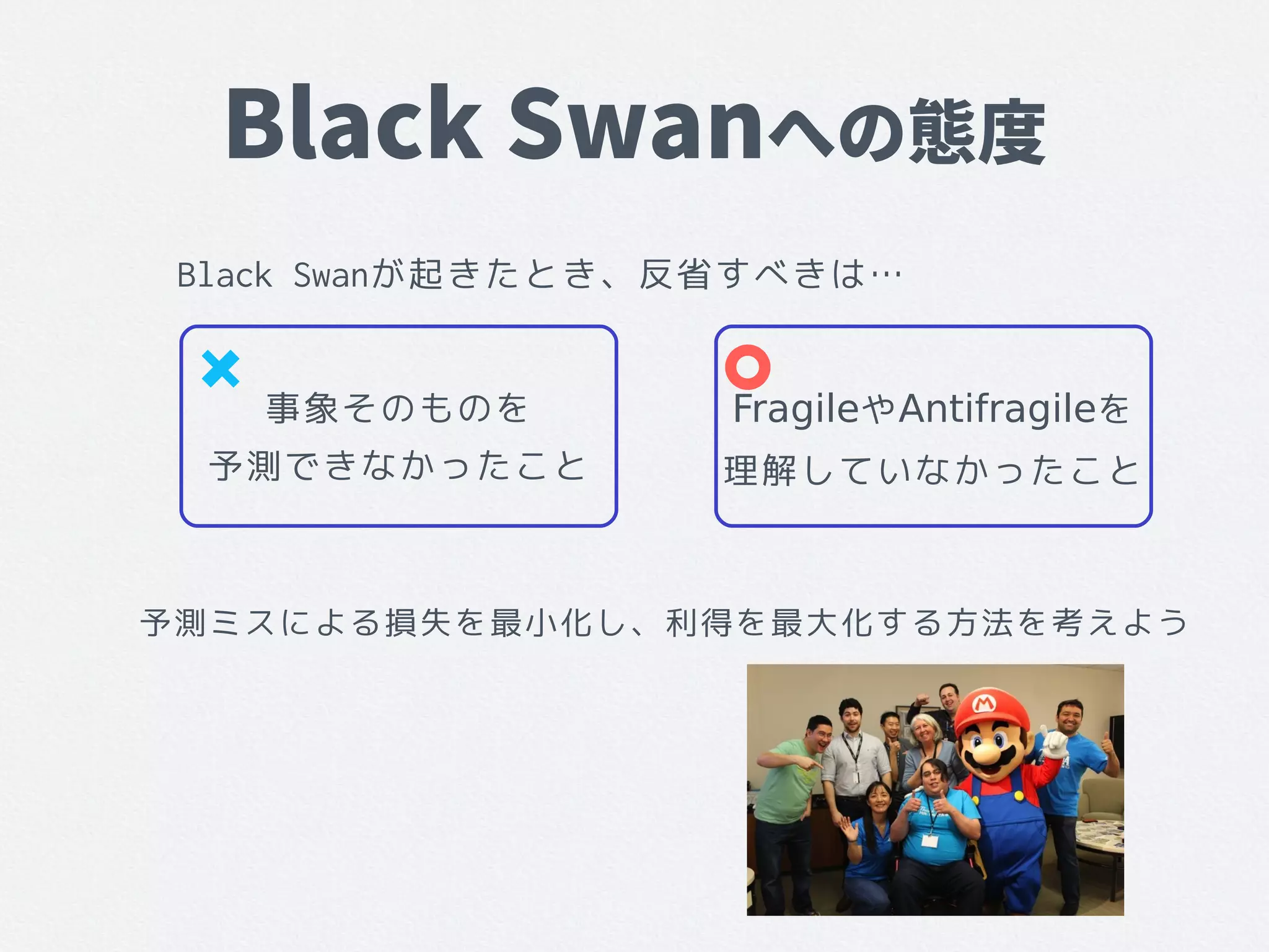 Black Swanへの態度
Black Swanが起きたとき、反省すべきは…
事象そのものを
予測できなかったこと
FragileやAntifragileを
理解していなかったこと
予測ミスによる損失を最小化し、利得を最大化する方法を考えよう
 