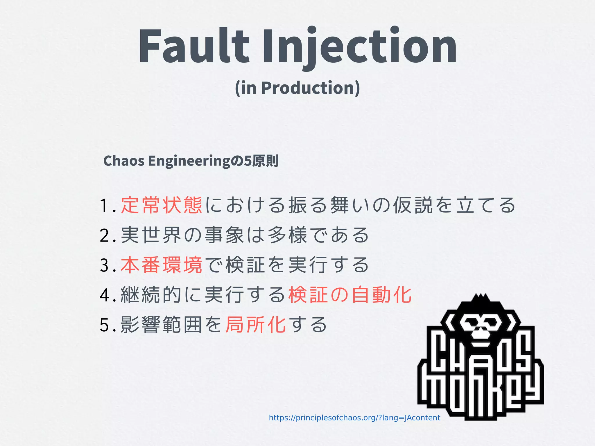 Fault Injection
(in Production)
1.定常状態における振る舞いの仮説を立てる
2.実世界の事象は多様である
3.本番環境で検証を実行する
4.継続的に実行する検証の自動化
5.影響範囲を局所化する
Chaos Engineeringの5原則
https://principlesofchaos.org/?lang=JAcontent
 