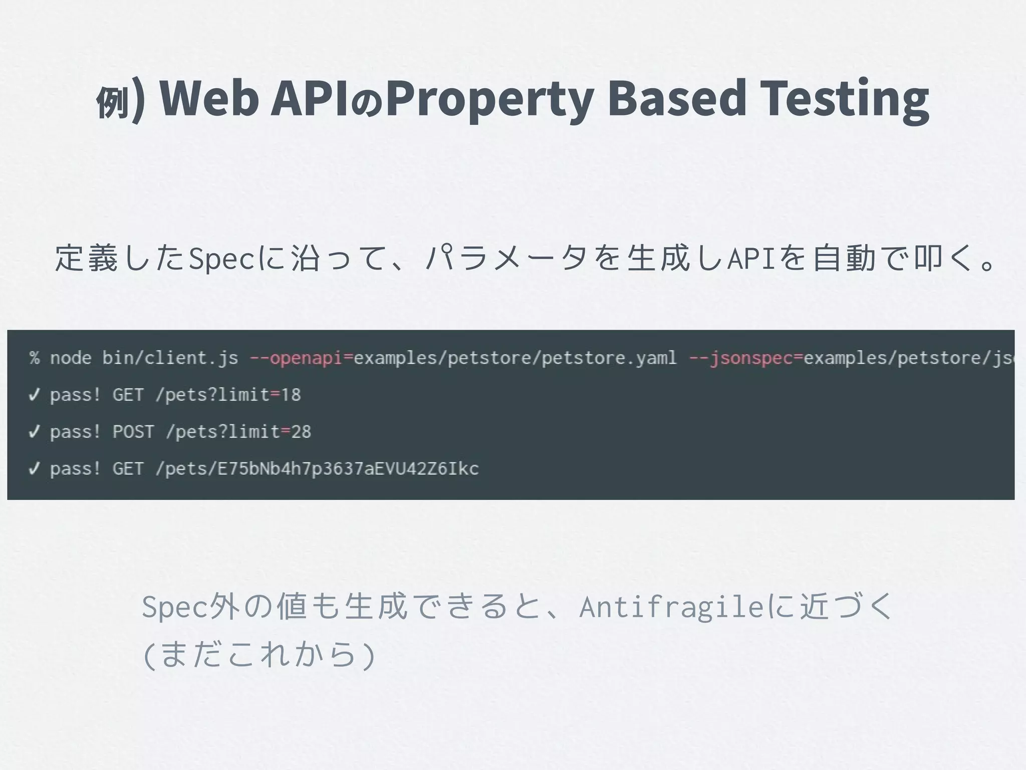 例) Web APIのProperty Based Testing
定義したSpecに沿って、パラメータを生成しAPIを自動で叩く。
Spec外の値も生成できると、Antifragileに近づく
(まだこれから)
 