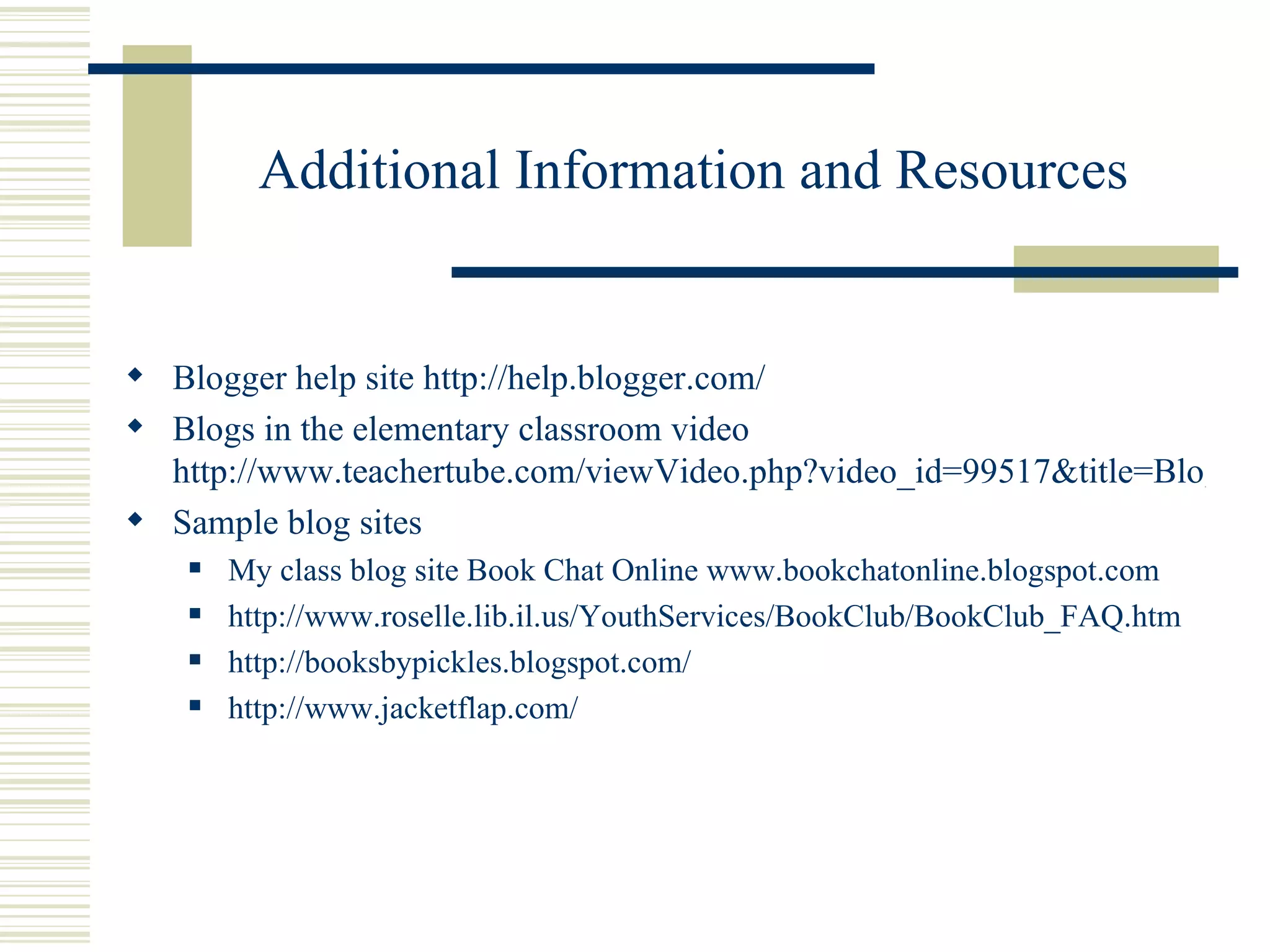 Additional Information and Resources Blogger help site  http://help.blogger.com/ Blogs in the elementary classroom video  http://www.teachertube.com/viewVideo.php?video_id=99517&title=Blogs_in_the_elementary_classroom Sample blog sites My class blog site Book Chat Online  www.bookchatonline.blogspot.com http://www.roselle.lib.il.us/YouthServices/BookClub/BookClub_FAQ.htm http://booksbypickles.blogspot.com/ http://www.jacketflap.com/ 