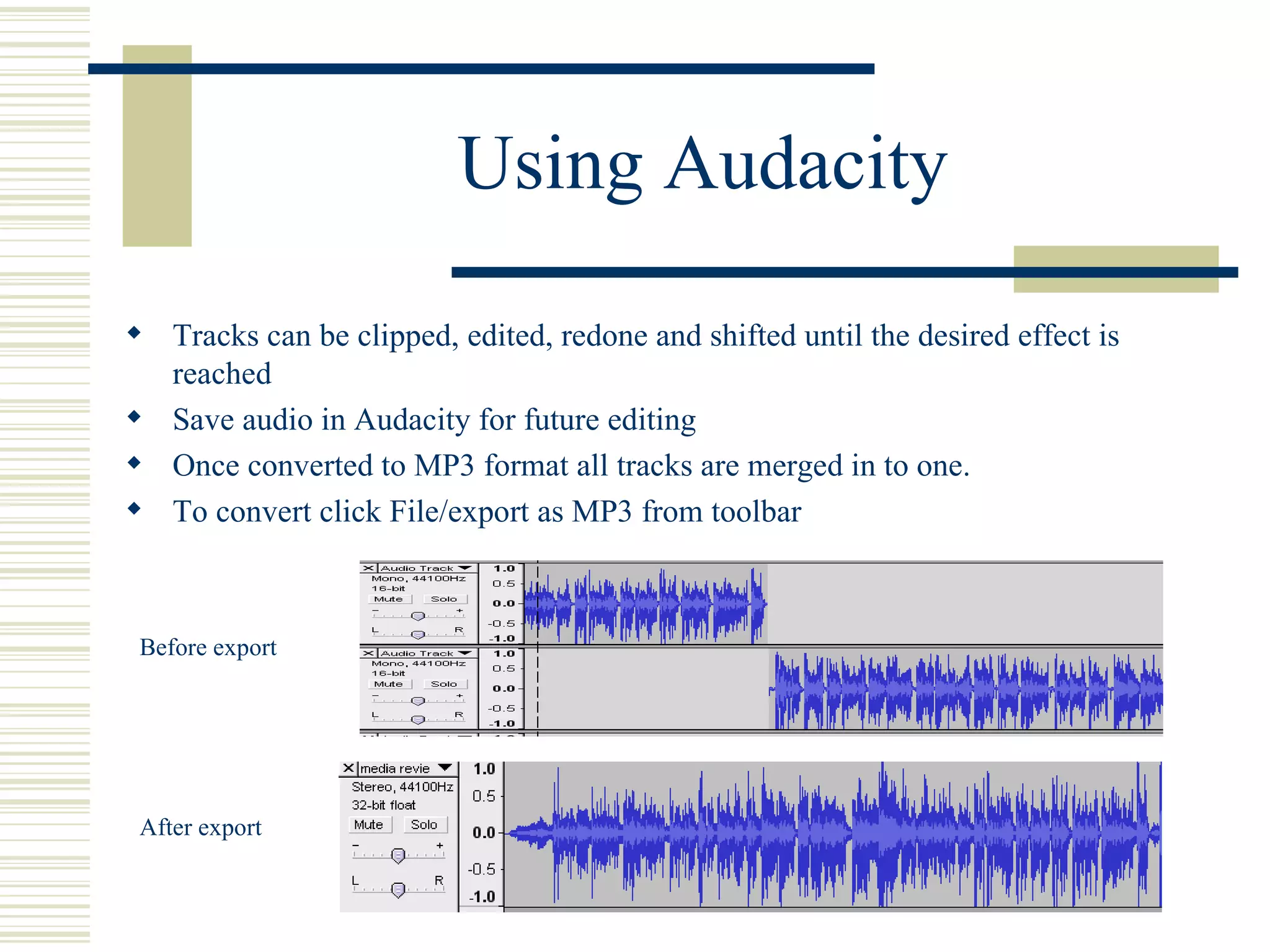 Using Audacity Tracks can be clipped, edited, redone and shifted until the desired effect is reached Save audio in Audacity for future editing Once converted to MP3 format all tracks are merged in to one. To convert click File/export as MP3 from toolbar  Before export After export 