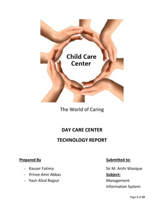 Page 1 of 18
The World of Caring
DAY CARE CENTER
TECHNOLOGY REPORT
Prepared By Submitted to:
- Kauser Fatima Sir M. Arshi Wasique
- Prince Amir Abbas Subject:
- Yasir Afzal Rajput Management
Information System
 