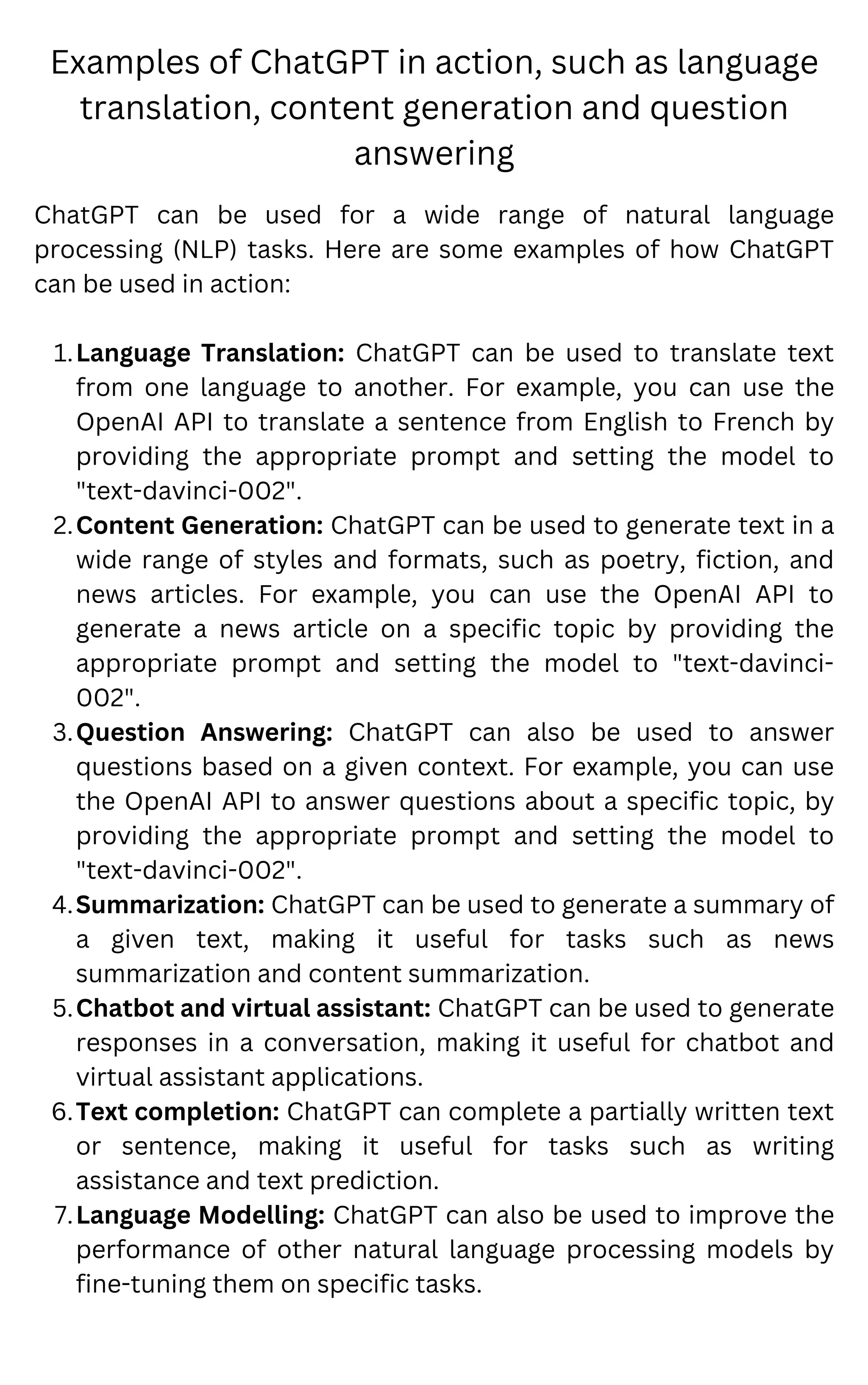 Examples of ChatGPT in action, such as language
translation, content generation and question
answering
Language Translation: ChatGPT can be used to translate text
from one language to another. For example, you can use the
OpenAI API to translate a sentence from English to French by
providing the appropriate prompt and setting the model to
"text-davinci-002".
Content Generation: ChatGPT can be used to generate text in a
wide range of styles and formats, such as poetry, fiction, and
news articles. For example, you can use the OpenAI API to
generate a news article on a specific topic by providing the
appropriate prompt and setting the model to "text-davinci-
002".
Question Answering: ChatGPT can also be used to answer
questions based on a given context. For example, you can use
the OpenAI API to answer questions about a specific topic, by
providing the appropriate prompt and setting the model to
"text-davinci-002".
Summarization: ChatGPT can be used to generate a summary of
a given text, making it useful for tasks such as news
summarization and content summarization.
Chatbot and virtual assistant: ChatGPT can be used to generate
responses in a conversation, making it useful for chatbot and
virtual assistant applications.
Text completion: ChatGPT can complete a partially written text
or sentence, making it useful for tasks such as writing
assistance and text prediction.
Language Modelling: ChatGPT can also be used to improve the
performance of other natural language processing models by
fine-tuning them on specific tasks.
ChatGPT can be used for a wide range of natural language
processing (NLP) tasks. Here are some examples of how ChatGPT
can be used in action:
1.
2.
3.
4.
5.
6.
7.
 