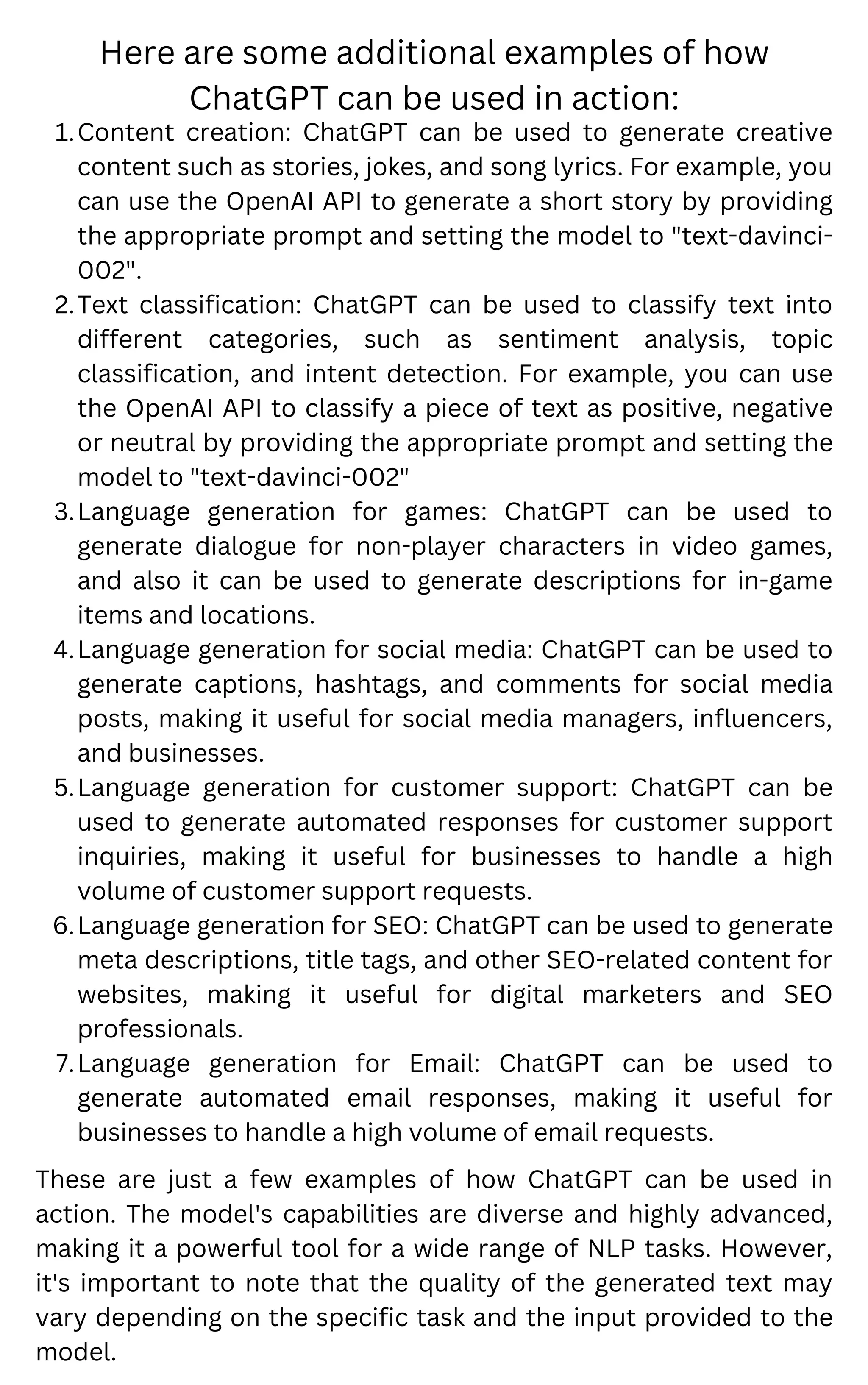These are just a few examples of how ChatGPT can be used in
action. The model's capabilities are diverse and highly advanced,
making it a powerful tool for a wide range of NLP tasks. However,
it's important to note that the quality of the generated text may
vary depending on the specific task and the input provided to the
model.
Content creation: ChatGPT can be used to generate creative
content such as stories, jokes, and song lyrics. For example, you
can use the OpenAI API to generate a short story by providing
the appropriate prompt and setting the model to "text-davinci-
002".
Text classification: ChatGPT can be used to classify text into
different categories, such as sentiment analysis, topic
classification, and intent detection. For example, you can use
the OpenAI API to classify a piece of text as positive, negative
or neutral by providing the appropriate prompt and setting the
model to "text-davinci-002"
Language generation for games: ChatGPT can be used to
generate dialogue for non-player characters in video games,
and also it can be used to generate descriptions for in-game
items and locations.
Language generation for social media: ChatGPT can be used to
generate captions, hashtags, and comments for social media
posts, making it useful for social media managers, influencers,
and businesses.
Language generation for customer support: ChatGPT can be
used to generate automated responses for customer support
inquiries, making it useful for businesses to handle a high
volume of customer support requests.
Language generation for SEO: ChatGPT can be used to generate
meta descriptions, title tags, and other SEO-related content for
websites, making it useful for digital marketers and SEO
professionals.
Language generation for Email: ChatGPT can be used to
generate automated email responses, making it useful for
businesses to handle a high volume of email requests.
1.
2.
3.
4.
5.
6.
7.
Here are some additional examples of how
ChatGPT can be used in action:
 