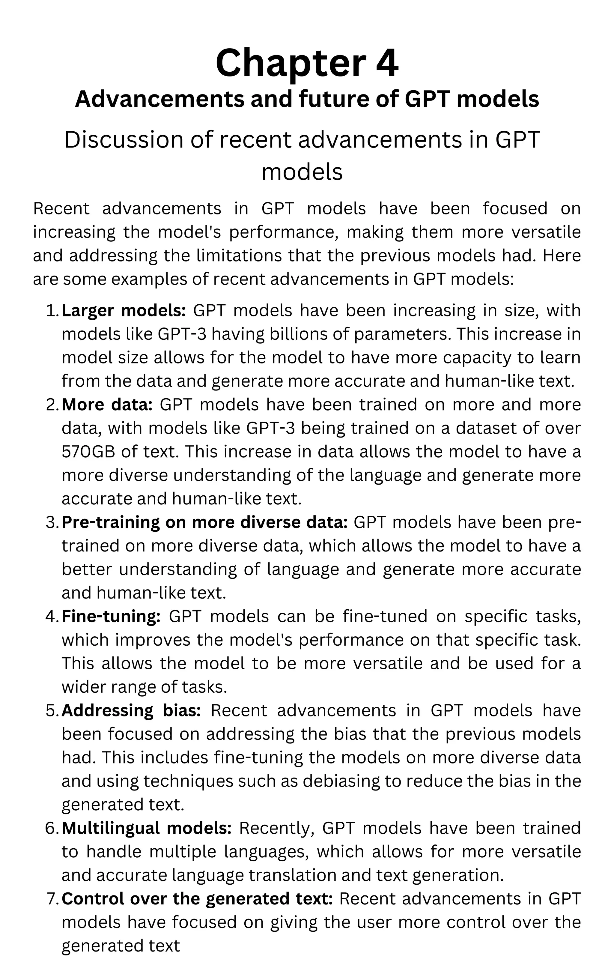 Chapter 4
Advancements and future of GPT models
Discussion of recent advancements in GPT
models
Larger models: GPT models have been increasing in size, with
models like GPT-3 having billions of parameters. This increase in
model size allows for the model to have more capacity to learn
from the data and generate more accurate and human-like text.
More data: GPT models have been trained on more and more
data, with models like GPT-3 being trained on a dataset of over
570GB of text. This increase in data allows the model to have a
more diverse understanding of the language and generate more
accurate and human-like text.
Pre-training on more diverse data: GPT models have been pre-
trained on more diverse data, which allows the model to have a
better understanding of language and generate more accurate
and human-like text.
Fine-tuning: GPT models can be fine-tuned on specific tasks,
which improves the model's performance on that specific task.
This allows the model to be more versatile and be used for a
wider range of tasks.
Addressing bias: Recent advancements in GPT models have
been focused on addressing the bias that the previous models
had. This includes fine-tuning the models on more diverse data
and using techniques such as debiasing to reduce the bias in the
generated text.
Multilingual models: Recently, GPT models have been trained
to handle multiple languages, which allows for more versatile
and accurate language translation and text generation.
Control over the generated text: Recent advancements in GPT
models have focused on giving the user more control over the
generated text
Recent advancements in GPT models have been focused on
increasing the model's performance, making them more versatile
and addressing the limitations that the previous models had. Here
are some examples of recent advancements in GPT models:
1.
2.
3.
4.
5.
6.
7.
 